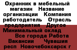 Охранник в мебельный магазин › Название организации ­ Компания-работодатель › Отрасль предприятия ­ Другое › Минимальный оклад ­ 50 000 - Все города Работа » Вакансии   . Чувашия респ.,Новочебоксарск г.